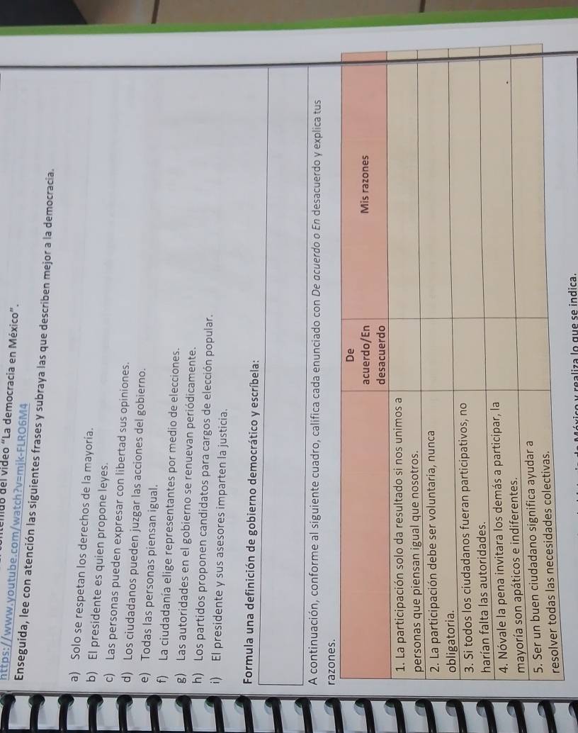eildo del video “La democracia en México”. 
https://www.youtube.com/watch?v=mjk-FLRO6M4 
Enseguida, lee con atención las siguientes frases y subraya las que describen mejor a la democracia. 
a) Solo se respetan los derechos de la mayoría. 
b) El presidente es quien propone leyes. 
c) Las personas pueden expresar con libertad sus opiniones. 
d) Los ciudadanos pueden juzgar las acciones del gobierno. 
e) Todas las personas piensan igual. 
f) La ciudadanía elige representantes por medio de elecciones. 
g) Las autoridades en el gobierno se renuevan periódicamente. 
h) Los partidos proponen candidatos para cargos de elección popular. 
i) El presidente y sus asesores imparten la justicia. 
Formula una definición de gobierno democrático y escríbela: 
A continuación, conforme al siguiente cuadro, califica cada enunciado con De σcuerdo o En desacuerdo y explica tus 
y realiza lo que se indica.