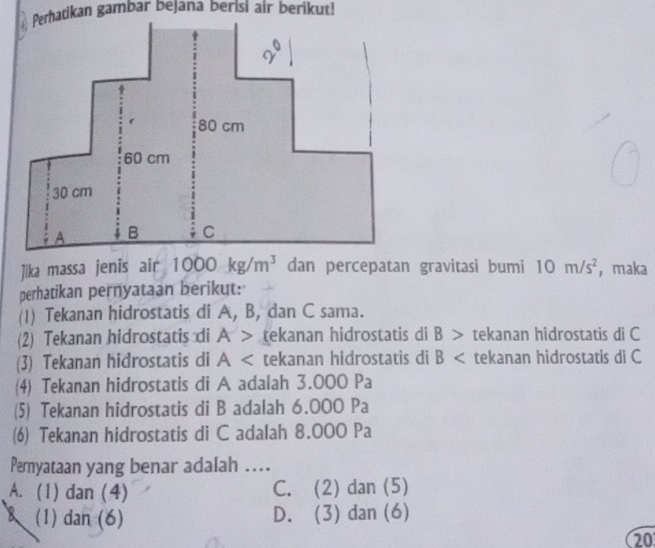 Jika massa jenis air 1000kg/m^3 dan percepatan gravitasi bumi 10m/s^2 ， maka
perhatikan pernyataan berikut:
(1) Tekanan hidrostatis di A, B, dan C sama.
(2) Tekanan hidrostatis di A> tekanan hidrostatis di B > tekanan hidrostatis di C
(3) Tekanan hidrostatis di A tekanan hidrostatis di B tekanan hidrostatis di C
(4) Tekanan hidrostatis di A adalah 3.000 Pa
(5) Tekanan hidrostatis di B adalah 6.000 Pa
(6) Tekanan hidrostatis di C adalah 8.000 Pa
Pernyataan yang benar adalah …
A. (1) dan (4) C. (2) dan (5)
(1) dan (6) D. (3) dan (6)
20