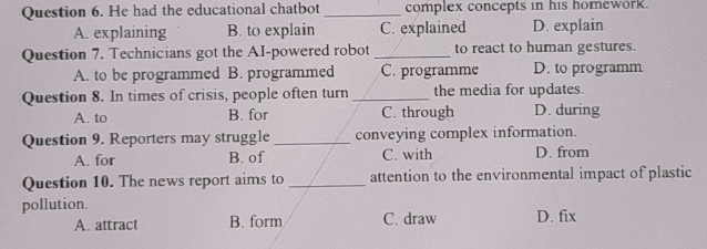 He had the educational chatbot _complex concepts in his homework.
A. explaining B. to explain C. explained D. explain
Question 7. Technicians got the AI-powered robot _to react to human gestures.
A. to be programmed B. programmed C. programme D. to programm
Question 8. In times of crisis, people often turn_ the media for updates.
A. to B. for C. through D. during
Question 9. Reporters may struggle _conveying complex information.
A. for B. of C. with D. from
Question 10. The news report aims to _attention to the environmental impact of plastic
pollution.
A. attract B. form C. draw D. fix