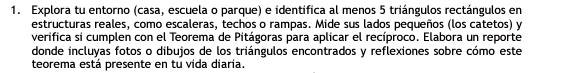 Explora tu entorno (casa, escuela o parque) e identifica al menos 5 triángulos rectángulos en 
estructuras reales, como escaleras, techos o rampas. Mide sus lados pequeños (los catetos) y 
verifica si cumplen con el Teorema de Pitágoras para aplicar el recíproco. Elabora un reporte 
donde incluyas fotos o dibujos de los triángulos encontrados y reflexiones sobre cómo este 
teorema está presente en tu vida diaria.