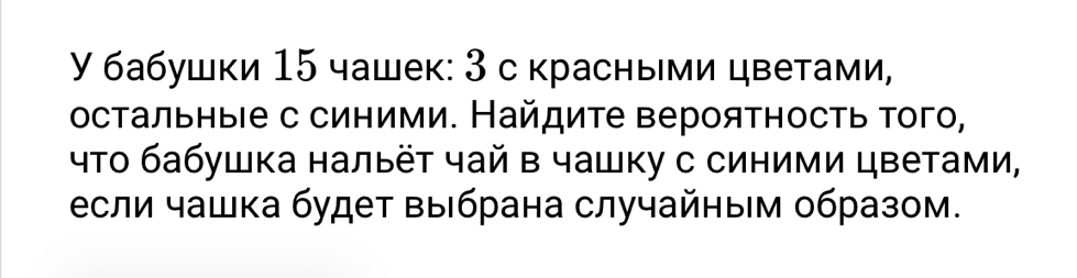 γ бабушки 15 чашек: 3 с красными цветами, 
остальныιе с синими. Найдите вероятность τого, 
что бабушка нальёт чай в чашку с синими цветами, 
если чашка будет выбрана случайным образом.