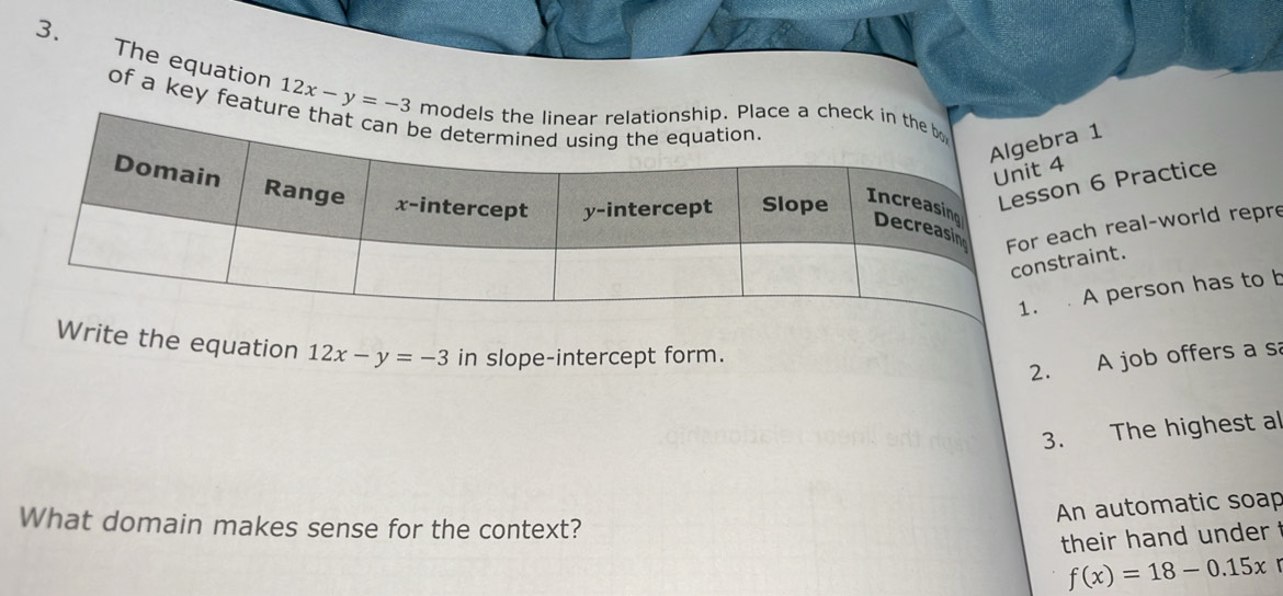 The equation 12x-y=-3
of a key featu
1
6 Practice
h real-world repre
int.
A person has to b
Write the equation 12x-y=-3 in slope-intercept form.
2. A job offers a s
3. The highest al
An automatic soap
What domain makes sense for the context?
their hand under
f(x)=18-0.15x