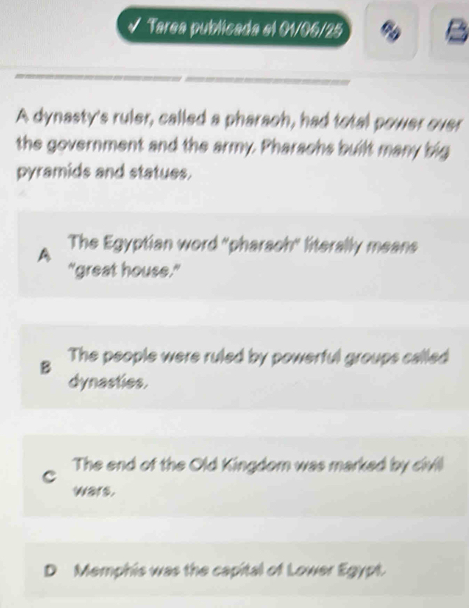 √ Tarea publicada el 01/06/25
A dynasty's ruler, called a pharaoh, had total power over
the government and the army. Pharachs built many big
pyramids and statues.
A The Egyptian word "pharsch" literally means
"great house."
B The people were ruled by powerful groups called
dynasties.
C The end of the Old Kingdom was marked by civil
wars.
D Memphis was the capital of Lower Egypt.