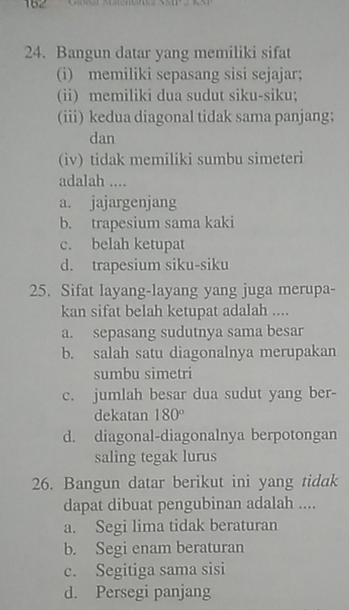 162
24. Bangun datar yang memiliki sifat
(i) memiliki sepasang sisi sejajar;
(ii) memiliki dua sudut siku-siku;
(iii) kedua diagonal tidak sama panjang;
dan
(iv) tidak memiliki sumbu simeteri
adalah ....
a. jajargenjang
b. trapesium sama kaki
c. belah ketupat
d. trapesium siku-siku
25. Sifat layang-layang yang juga merupa-
kan sifat belah ketupat adalah ....
a. sepasang sudutnya sama besar
b. salah satu diagonalnya merupakan
sumbu simetri
c. jumlah besar dua sudut yang ber-
dekatan 180°
d. diagonal-diagonalnya berpotongan
saling tegak lurus
26. Bangun datar berikut ini yang tidak
dapat dibuat pengubinan adalah ....
a. Segi lima tidak beraturan
b. Segi enam beraturan
c. Segitiga sama sisi
d. Persegi panjang