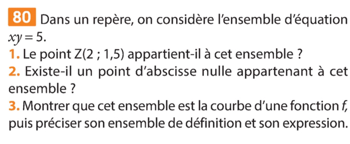 Dans un repère, on considère l'ensemble déquation
xy=5. 
1. Le point Z(2;1,5) appartient-il à cet ensemble ? 
2. Existe-il un point d'abscisse nulle appartenant à cet 
ensemble ? 
3. Montrer que cet ensemble est la courbe d’une fonction f, 
puis préciser son ensemble de définition et son expression.