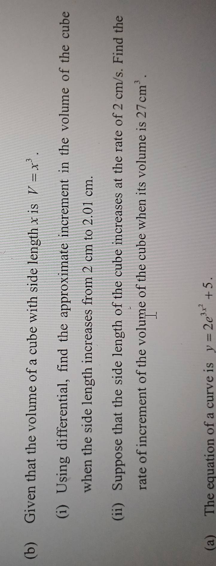 Given that the volume of a cube with side length x is V=x^3. 
(i) Using differential, find the approximate increment in the volume of the cube 
when the side length increases from 2 cm to 2.01 cm. 
(ii) Suppose that the side length of the cube increases at the rate of 2 cm/s. Find the 
rate of increment of the volume of the cube when its volume is 27cm^3. 
(a) The equation of a curve is y=2e^(3x^2)+5.