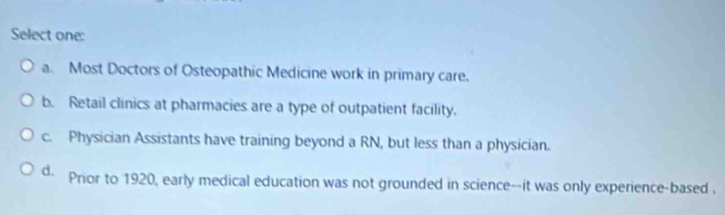 Select one:
a. Most Doctors of Osteopathic Medicine work in primary care.
b. Retail clinics at pharmacies are a type of outpatient facility.
c. Physician Assistants have training beyond a RN, but less than a physician.
d. Pnor to 1920, early medical education was not grounded in science--it was only experience-based .