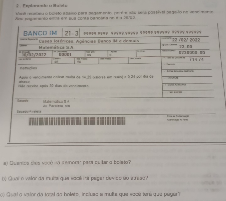 2 . Explorando o Boleto
Você recebeu o boleto abaixo para pagamento, porém não será possível paga-lo no vencimento.
Seu pagamento entra em sua conta bancária no dia 29/02.
Matemálica S A
Av Paralela s/n
Sacado/Avaista
Picna se Compensação
Auterisação no verio
a) Quantos dias você irá demorar para quitar o boleto?
b) Qual o valor da multa que você irá pagar devido ao atraso?
c) Qual o valor da total do boleto, incluso a multa que você terá que pagar?