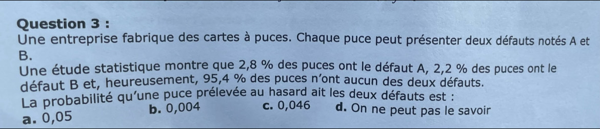 Une entreprise fabrique des cartes à puces. Chaque puce peut présenter deux défauts notés A et
B.
Une étude statistique montre que 2,8 % des puces ont le défaut A, 2,2 % des puces ont le
défaut B et, heureusement, 95,4 % des puces n'ont aucun des deux défauts.
La probabilité qu'une puce prélevée au hasard ait les deux défauts est :
c. 0,046
a. 0,05 b. 0,004 d. On ne peut pas le savoir