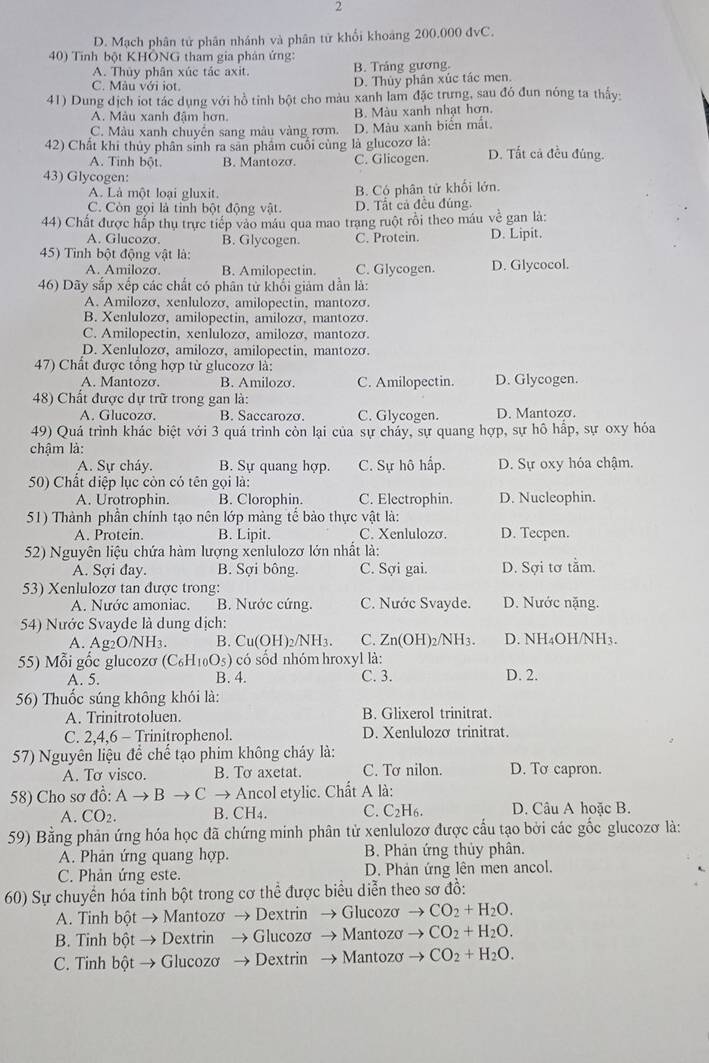 2
D. Mạch phân tử phân nhánh và phân tử khối khoảng 200.000 đvC.
40) Tính bột KHÔNG tham gia phân ứng:
A. Thủy phân xúc tác axit. B. Trắng gương.
C. Màu với iot.
D. Thủy phân xúc tác men.
41) Dung dịch iot tác dụng với hồ tỉnh bột cho màu xanh lam đặc trưng, sau đó đun nóng ta thấy:
A. Màu xanh đậm hơn. B. Màu xanh nhạt hơn.
C. Màu xanh chuyên sang màu vàng rơm. D. Màu xanh biển mắt
42) Chất khi thủy phân sinh ra sản phẩm cuối cùng là glucozơ là: D. Tất cả đều đúng.
A. Tinh bột. B. Mantozo. C. Glicogen.
43) Glycogen:
A. Là một loại gluxit. B. Cộ phân tử khổi lớn.
C. Còn gọi là tỉnh bột động vật D. Tất cả đều đúng.
44) Chất được hấp thu trực tiếp vào máu qua mao trang ruột rồi theo máu về gan là:
A. Glucozσ. B. Glycogen. C. Protein. D. Lipit.
45) Tình bột động vật là:
A. Amilozσ. B. Amilopectin. C. Glycogen. D. Glycocol.
46) Dãy sắp xếp các chất có phân tử khối giảm dẫn là:
A. Amilozơ, xenlulozo, amilopectin, mantozó.
B. Xenlulozơ, amilopectin, amilozá, mantozá.
C. Amilopectin, xenlulozơ, amilozơ, mantozá.
D. Xenlulozơ, amilozơ, amilopectin, mantozơ.
47) Chất được tổng hợp từ glucozơ là:
A. Mantozo. B. Amilozo. C. Amilopectin. D. Glycogen.
48) Chất được dự trữ trong gan là:
A. Glucozơ. B. Saccarozo. C. Glycogen. D. Mantozo.
49) Quá trình khác biệt với 3 quá trình còn lại của sự cháy, sự quang hợp, sự hô hấp, sự oxy hóa
chậm là:
A. Sự cháy. B. Sự quang hợp. C. Sự hô hấp. D. Sự oxy hóa chậm.
50) Chất điệp lục còn có tên gọi là:
A. Urotrophin. B. Clorophin. C. Electrophin. D. Nucleophin.
51) Thành phần chính tạo nên lớp màng tể bào thực vật là:
A. Protein. B. Lipit. C. Xenlulozơ. D. Tecpen.
52) Nguyên liệu chứa hàm lượng xenlulozơ lớn nhất là:
A. Sợi đay. B. Sợi bông. C. Sợi gai. D. Sợi tơ tằm.
53) Xenlulozơ tan được trong:
A. Nước amoniac. B. Nước cứng. C. Nước Svayde. D. Nước nặng.
54) Nước Svayde là dung dịch:
A. Ag2O/NH₃. B. C (OH)_2/NH_3. C. Zn(OH)2/NH3. D. NH₄OH/NH3.
55) Mỗi gốc glucozơ ( C_6H_10O_5) có sốd nhóm hroxyl là:
A. 5. B. 4. C. 3. D. 2.
56) Thuốc súng không khói là:
A. Trinitrotoluen. B. Glixerol trinitrat.
C. 2,4,6 - Trinitrophenol. D. Xenlulozơ trinitrat.
57) Nguyên liệu để chế tạo phim không cháy là:
A. Tơ visco. B. To axetat. C. Tơ nilon. D. To capron.
58) Cho sơ đồ: Ato Bto C C → Ancol etylic. Chất A là:
A. CO_2. B. CH4. C. C_2I H6. D. Câu A hoặc B.
59) Bằng phản ứng hóa học đã chứng minh phân tử xenlulozơ được cầu tạo bởi các gốc glucozơ là:
A. Phản ứng quang hợp.  B. Phản ứng thủy phân.
C. Phản ứng este. D. Phản ứng lên men ancol.
60) Sự chuyển hóa tinh bột trong cơ thể được biểu diễn theo sơ đồ:
A. Tinh bột → Mantozơ → Dextrin → Glucozơ to CO_2+H_2O.
B. Tinh bột → Dextrin → Glucozơ → Mantozơ to CO_2+H_2O.
C. Tinh bột → Glucozơ → Dextrin → Mantozơ to CO_2+H_2O.