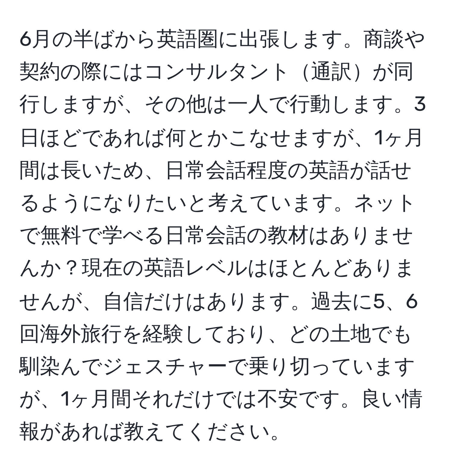 6月の半ばから英語圏に出張します。商談や契約の際にはコンサルタント通訳が同行しますが、その他は一人で行動します。3日ほどであれば何とかこなせますが、1ヶ月間は長いため、日常会話程度の英語が話せるようになりたいと考えています。ネットで無料で学べる日常会話の教材はありませんか？現在の英語レベルはほとんどありませんが、自信だけはあります。過去に5、6回海外旅行を経験しており、どの土地でも馴染んでジェスチャーで乗り切っていますが、1ヶ月間それだけでは不安です。良い情報があれば教えてください。