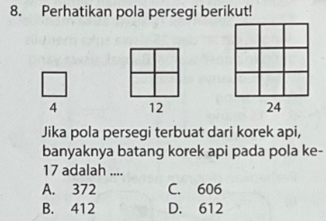 Perhatikan pola persegi berikut!
4 12 24
Jika pola persegi terbuat dari korek api,
banyaknya batang korek api pada pola ke-
17 adalah ....
A. 372 C. 606
B. 412 D. 612