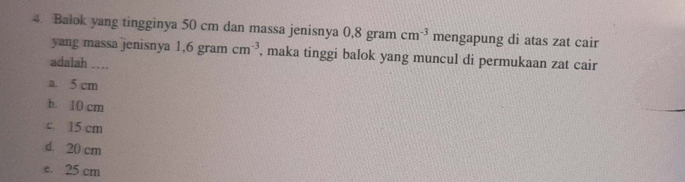 Balok yang tingginya 50 cm dan massa jenisnya 0,8 gram cm^(-3) mengapung di atas zat cair
yang massa jenisnya 1,6 gram cm^(-3) , maka tinggi balok yang muncul di permukaan zat cair
adalah ….
a. 5 cm
b. 10 cm
c. 15 cm
d. 20 cm
e. 25 cm