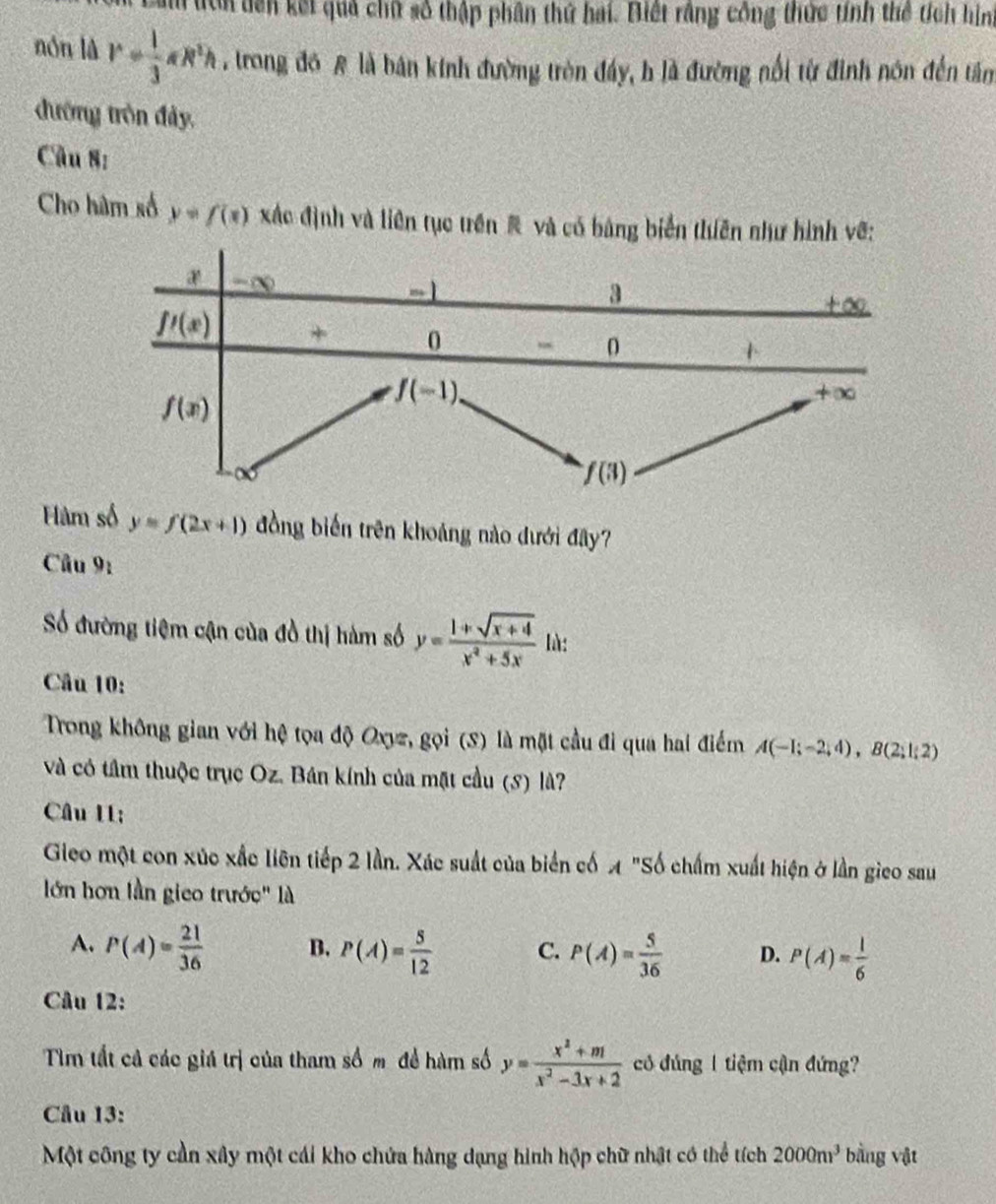 am tìn tên kết quả chữ số thập phân thứ hai. Biết rằng công thức tính thể tích hình
nón là r= 1/3 π R^2h , trong đồ A là bán kinh đường tròn đầy, h là đường nổi từ đinh nôn đến tâm
đướng tròn đảy,
Câu 8:
Cho hâm số y=f(x) xác định và liên tục trên# và có bảng biển thuên như hình vẽ:
4 -∈fty 3
-
+∞
_ f'(x) + 0 - D
+
f(x)
f(-1)
+∈fty
f(3)
Hàm số y=f(2x+1) đồng biến trên khoảng nào dưới đây?
Câu 9_1
Số đường tiệm cận của đồ thị hàm số y= (1+sqrt(x+4))/x^2+5x  là:
Câu 10:
Trong không gian với hệ tọa độ Oxyz, gọi (S) là mặt cầu đi qua hai điểm A(-1;-2;4),B(2;1;2)
và có tâm thuộc trục Oz. Bán kính của mặt cầu (S) là?
Câu II;
Gieo một con xúc xắc liên tiếp 2 lần. Xác suất của biển cố A "Số chấm xuất hiện ở lần gico sau
lớn hơn lần gieo trước" là
A. P(A)= 21/36  B. P(A)= 5/12  C. P(A)= 5/36  D. P(A)= 1/6 
Câu 12:
Tm tất cả các giá trị của tham số m để hàm số y= (x^2+m)/x^2-3x+2  có đúng 1 tiệm cận đứng?
Câu 13:
Một công ty cần xây một cái kho chứa hàng dạng hình hộp chữ nhật có thể tế ch2000m^3 bằng vật