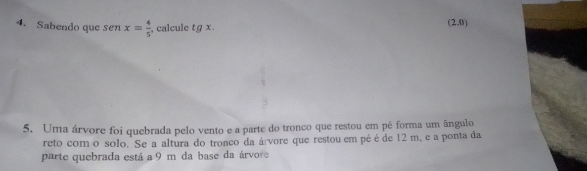 Sabendo que sen x= 4/5  , calcule tg x.
(2.0)
5. Uma árvore foi quebrada pelo vento e a parte do tronco que restou em pé forma um ângulo 
reto com o solo. Se a altura do tronco da árvore que restou em pé é de 12 m, e a ponta da 
parte quebrada está a 9 m da base da árvore