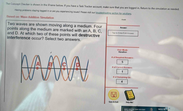 The Concept Checker is shown in the iFrame below. If you have a Task Tracker account, make sure that you are logged in. Return to the simulation as needed. 
Having problems staying logged in or are you experiencing issues? Please visit our troubleshooting section for solutions. 
Based on: Wave Addition Simulation Guesl 
Two waves are shown moving along a medium. Four Answer: 
points along the medium are marked with an A, B, C, Tap to Enter'Edit Answer 
and D. At which two of these points will destructive 
interference occur? Select two answers. 
User Mode Marathon 
# of Required Answers: 
5 
# of Correct Answers: 
□ 1 
# of Remaining Qs: 
4 
□ 
Save & Exit Help Me! 
Hak i 2023 thá tIAr tou stet WGU x