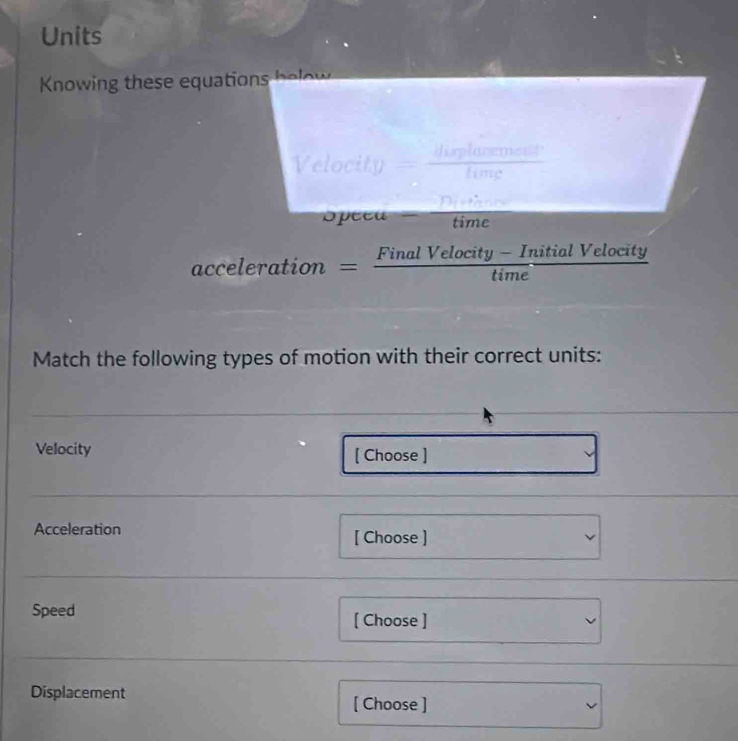 Units 
Knowing these equations below 
Opeeu time 
acceleration = (FinalVelocity-InitialVelocity)/time 
Match the following types of motion with their correct units: 
Velocity [ Choose ] 
Acceleration [ Choose ] 
Speed [ Choose ] 
Displacement [ Choose ]