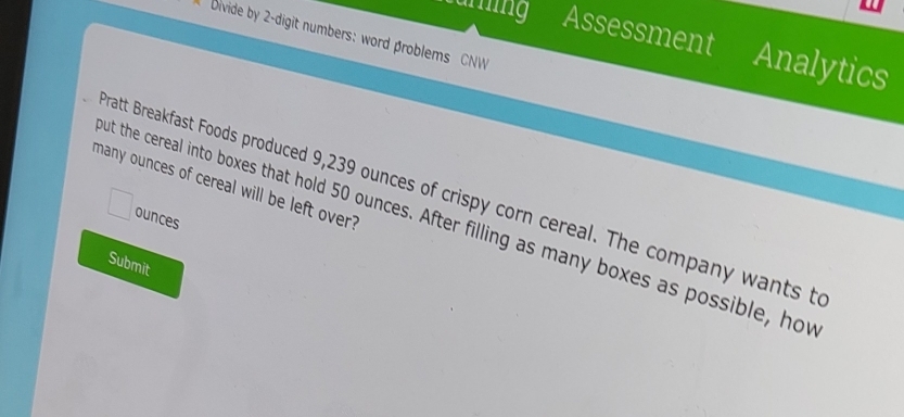 bivide by 2 -digit numbers: word βroblems CNW 
aring Assessment Analytics 
many ounces of cereal will be left over? 
ratt Breakfast Foods produced 9,239 ounces of crispy corn cereal. The company wants t 
ounces 
ut the cereal into boxes that hold 50 ounces. After filling as many boxes as possible, hov 
Submit