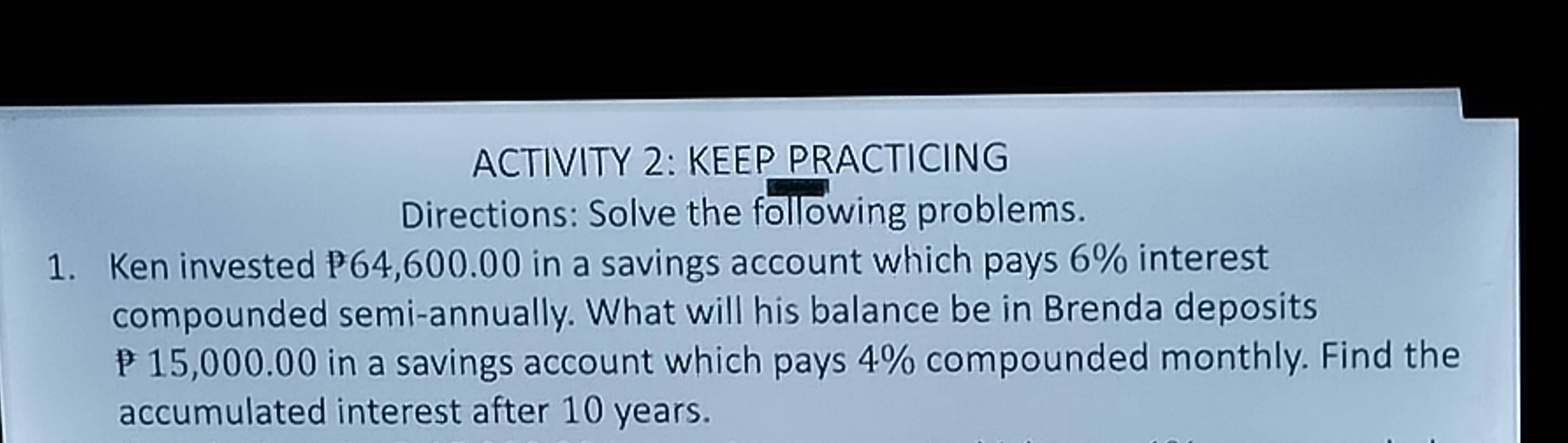 ACTIVITY 2: KEEP PRACTICING 
Directions: Solve the following problems. 
1. Ken invested P64,600.00 in a savings account which pays 6% interest 
compounded semi-annually. What will his balance be in Brenda deposits
₹ 15,000.00 in a savings account which pays 4% compounded monthly. Find the 
accumulated interest after 10 years.