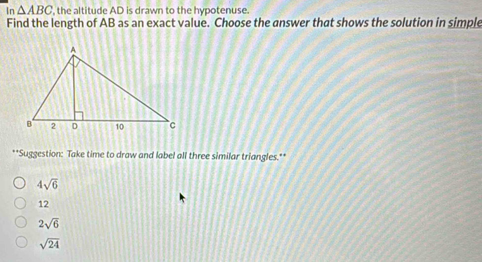 In △ ABC , the altitude AD is drawn to the hypotenuse.
Find the length of AB as an exact value. Choose the answer that shows the solution in simple
**Suggestion: Take time to draw and label all three similar triangles.**
4sqrt(6)
12
2sqrt(6)
sqrt(24)