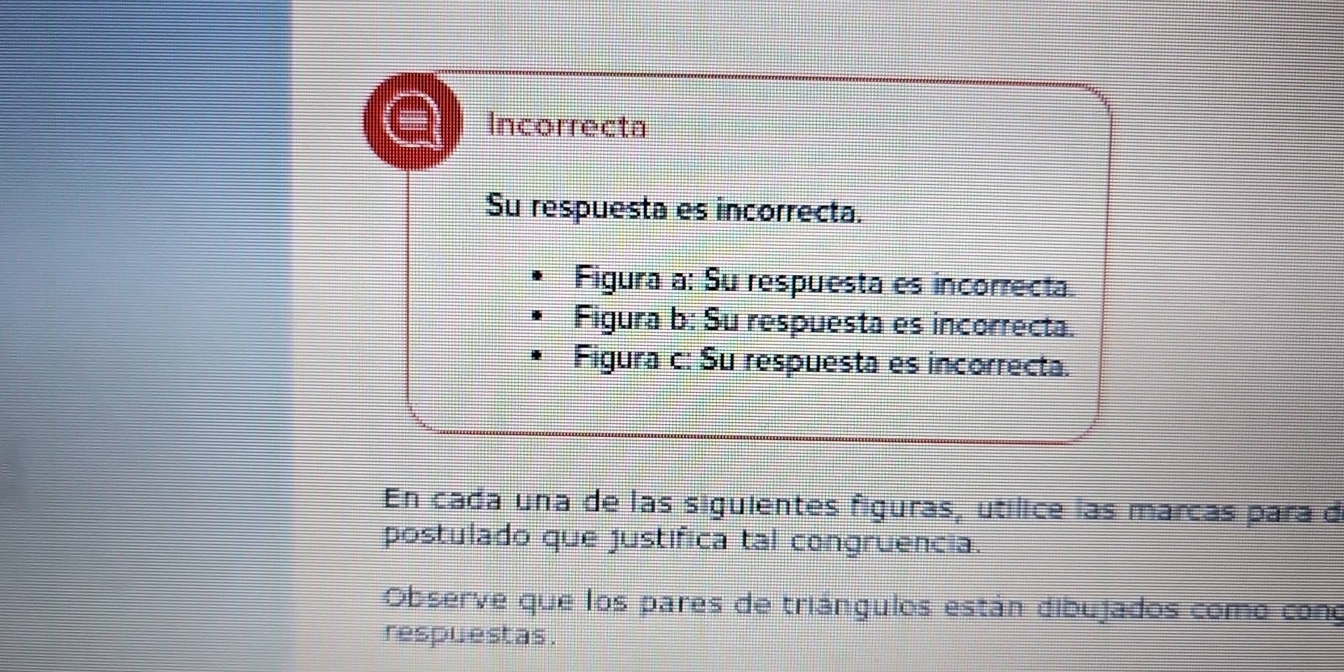 Incorrecta 
Su respuesta es incorrecta. 
Figura a: Su respuesta es incorrecta. 
Figura b: Su respuesta es incorrecta. 
Figura c: Su respuesta es incorrecta. 
En cada una de las siguientes figuras, utílice las marcas para d 
postulado que justífica tal congruencia. 
Observe que los pares de triángulos están dibujados como cono 
respuestas .