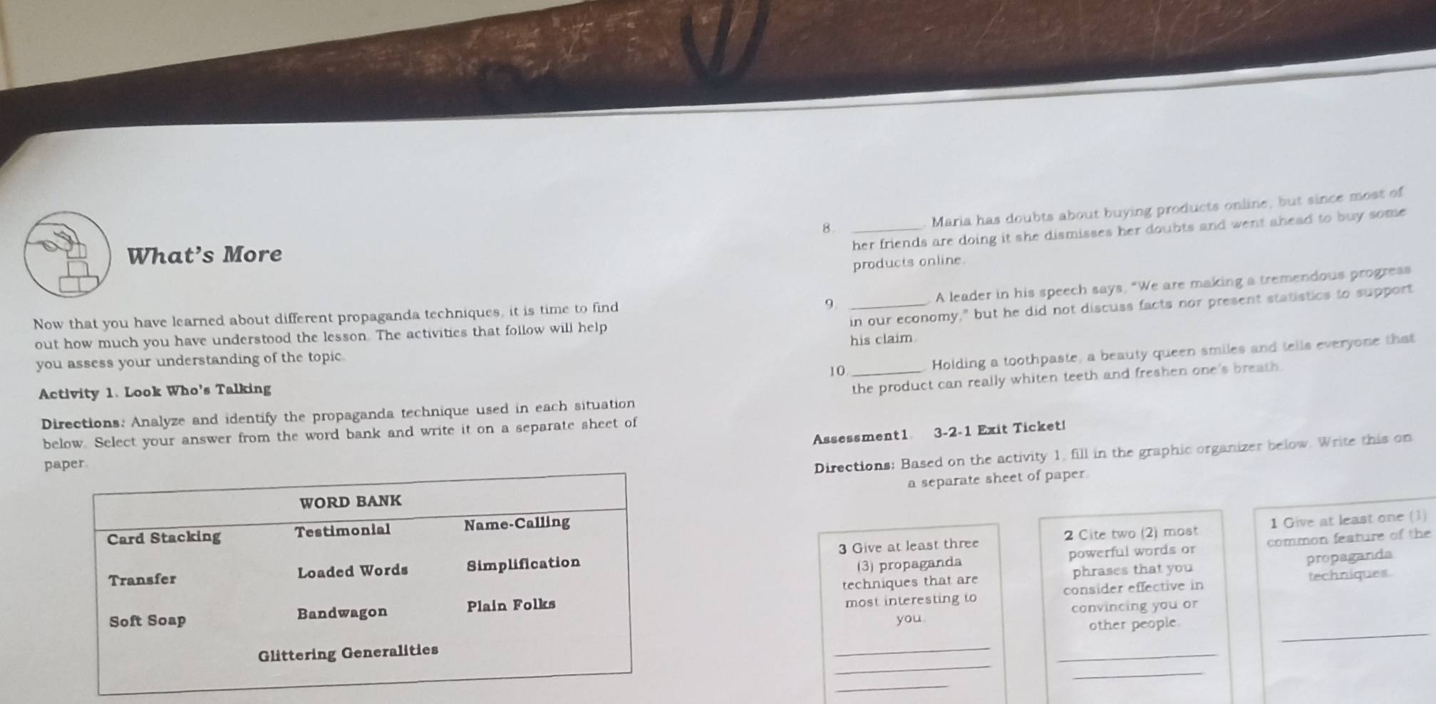Maria has doubts about buying products online, but since most of 
8._ 
her friends are doing it she dismisses her doubts and went ahead to buy some 
What’s More 
products online. 
9 A leader in his speech says, “We are making a tremendous progress 
Now that you have learned about different propaganda techniques, it is time to find 
you assess your understanding of the topic his claim. in our economy," but he did not discuss facts nor present statistics to support 
out how much you have understood the lesson. The activities that follow will help 
10 Holding a toothpaste, a beauty queen smiles and tells everyone that 
Activity 1. Look Who's Talking 
Directions: Analyze and identify the propaganda technique used in each situation the product can really whiten teeth and freshen one's breath. 
Assessment1 3-2-1 Exit Ticket! 
below. Select your answer from the word bank and write it on a separate sheet of 
p 
Directions: Based on the activity 1, fill in the graphic organizer below. Write this on 
a separate sheet of paper. 
2 Cite two (2) most 1 Give at least one (1) 
(3) propaganda powerful words or common feature of the 
3 Give at least three 
phrases that you propaganda 
most interesting to consider effective in 
techniques that are 
techniques. 
you convincing you or 
_ 
__other people._ 
_ 
_