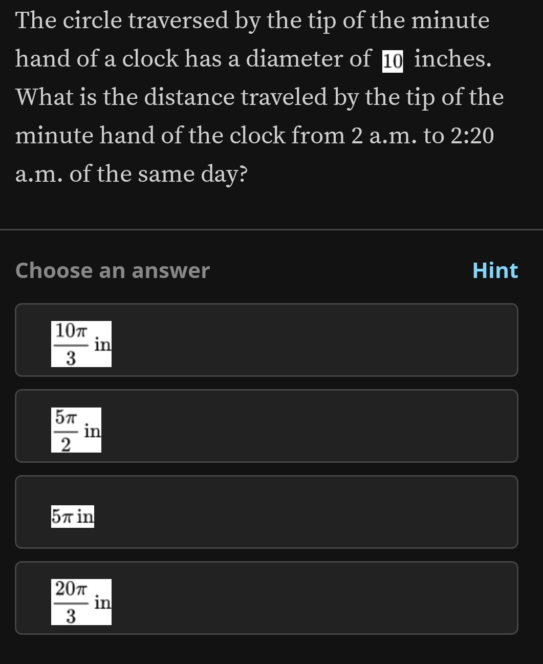 The circle traversed by the tip of the minute
hand of a clock has a diameter of ■ inches.
What is the distance traveled by the tip of the
minute hand of the clock from 2 a.m. to 2:20 
a.m. of the same day?
Choose an answer Hint
 10π /3  in
 5π /2  in
5πin
 20π /3  in