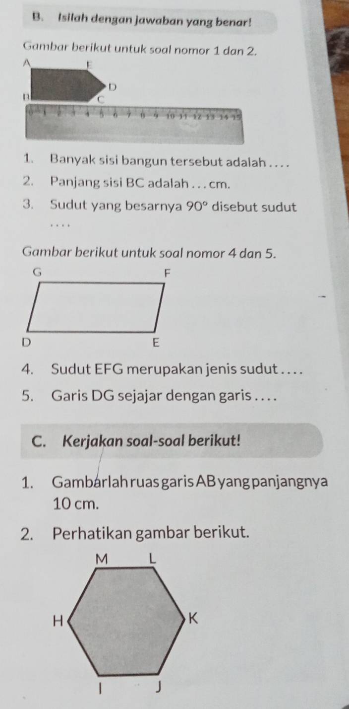 Isilah dengan jawaban yang benar! 
Gambar berikut untuk soal nomor 1 dan 2. 
A 
E 
D 
B 
C
ò 6 10 11 12 13 15 15
1. Banyak sisi bangun tersebut adalah . . . 
2. Panjang sisi BC adalah . . . cm. 
3. Sudut yang besarnya 90° disebut sudut 
_. . . 
Gambar berikut untuk soal nomor 4 dan 5. 
4. Sudut EFG merupakan jenis sudut . . . . 
5. Garis DG sejajar dengan garis . . . . 
C. Kerjakan soal-soal berikut! 
1. Gambarlah ruas garis AB yang panjangnya
10 cm. 
2. Perhatikan gambar berikut.