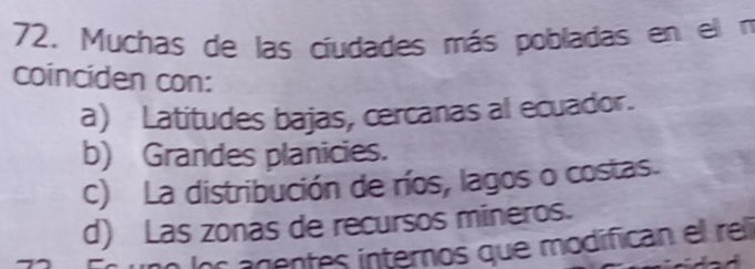 Muchas de las ciudades más pobladas en el n
coinciden con:
a) Latitudes bajas, cercanas al ecuador.
b) Grandes planicies.
c) La distribución de ríos, lagos o costas.
d) Las zonas de recursos mineros.
los agentes internos que modifican el rel