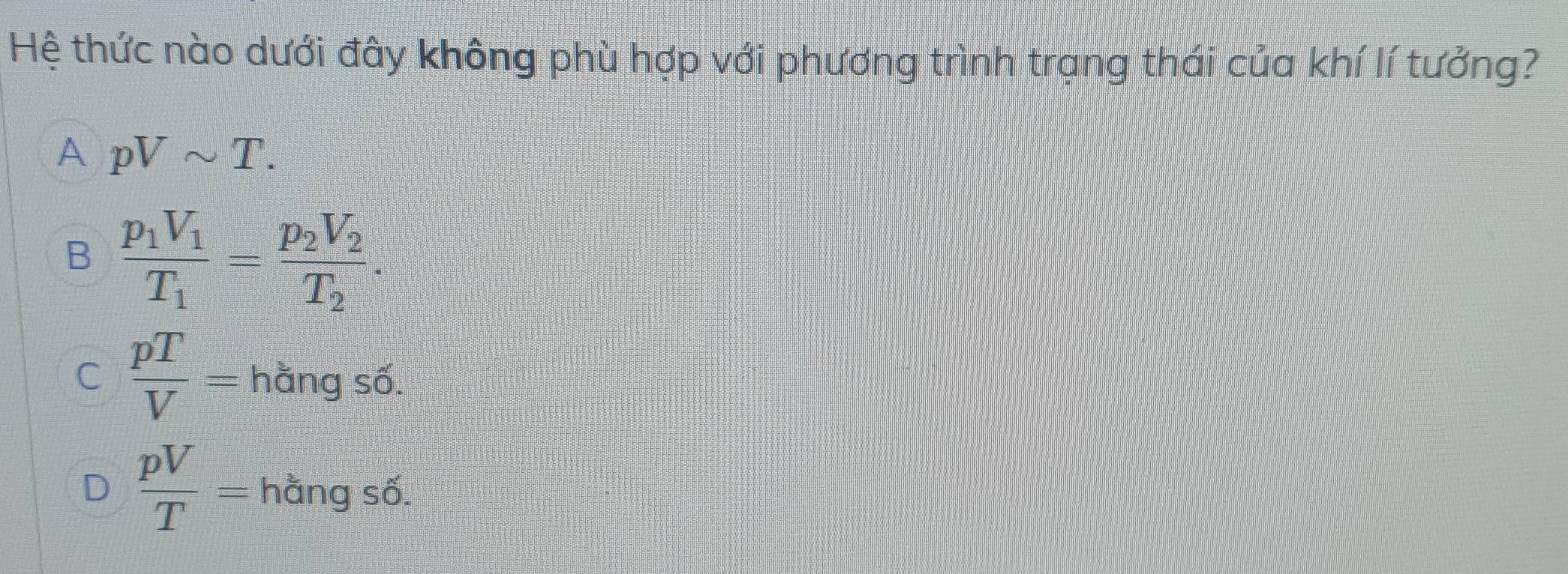 Hệ thức nào dưới đây không phù hợp với phương trình trạng thái của khí lí tưởng?
A pVsim T.
B frac p_1V_1T_1=frac p_2V_2T_2.
C  pT/V = hằng số.
D  pV/T = hằng số.