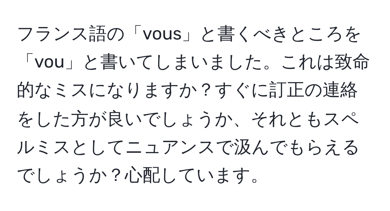 フランス語の「vous」と書くべきところを「vou」と書いてしまいました。これは致命的なミスになりますか？すぐに訂正の連絡をした方が良いでしょうか、それともスペルミスとしてニュアンスで汲んでもらえるでしょうか？心配しています。