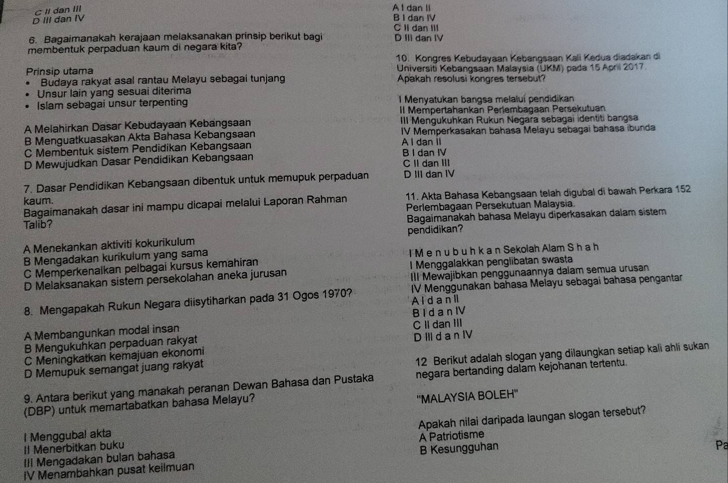 C II dan III
A I dan II
D III dan IV B I dan IV
C Idan III
6. Bagaimanakah kerajaan melaksanakan prinsip berikut bagi D III dan IV
membentuk perpaduan kaum di negara kita?
10. Kongres Kebudayaan Kebangsaan Kali Kedua diadakan di
Prinsip utama  Universiti Kebangsaan Malaysia (UKM) pada 15 April 2017
Budaya rakyat asal rantau Melayu sebagai tunjang Apakah resolusi kongres tersebut?
Unsur lain yang sesuai diterima
Islam sebagai unsur terpenting I Menyatukan bangsa melaluí pendidikan
Il Mempertahankan Perlembagaan Persekutuan
A Melahirkan Dasar Kebudayaan Kebangsaan III Mengukuhkan Rukun Negara sebagai identiti bangsa
B Menguatkuasakan Akta Bahasa Kebangsaan IV Memperkasakan bahasa Melayu sebagai bahasa ibunda
C Membentuk sistem Pendidikan Kebangsaan A I dan II
D Mewujudkan Dasar Pendidikan Kebangsaan B I dan IV C II dan III
7. Dasar Pendidikan Kebangsaan dibentuk untuk memupuk perpaduan D III dan IV
Bagaimanakah dasar ini mampu dicapai melalui Laporan Rahman 11. Akta Bahasa Kebangsaan telah digubal di bawah Perkara 152
kaum.
Talib? Perlembagaan Persekutuan Malaysia
Bagaimanakah bahasa Melayu diperkasakan dalam sistem
A Menekankan aktiviti kokurikulum pendidikan
B Mengadakan kurikulum yang sama
I M e n u b u h k a n Sekolah Alam S h a h
C Memperkenalkan pelbagai kursus kemahiran
D Melaksanakan sistem persekolahan aneka jurusan l Menggalakkan penglibatan swasta
III Mewajibkan penggunaannya dalam semua urusan
8. Mengapakah Rukun Negara diisytiharkan pada 31 Ogos 1970? IV Menggunakan bahasa Melayu sebagai bahasa pengantar
Al d a n I
A Membangunkan modal insan B I d a n IV
B Mengukuhkan perpaduan rakyat C II dan III
C Meningkatkan kemajuan ekonomi D III d a n IV
12 Berikut adalah slogan yang dilaungkan setiap kali ahli sukan
D Memupuk semangat juang rakyat
9. Antara berikut yang manakah peranan Dewan Bahasa dan Pustaka negara bertanding dalam kejohanan tertentu.
(DBP) untuk memartabatkan bahasa Melayu?
''MALAYSIA BOLEH''
Il Menerbitkan buku Apakah nilai daripada laungan slogan tersebut?
l Menggubal akta
Pa
III Mengadakan bulan bahasa A Patriotisme
IV Menambahkan pusat keilmuan B Kesungguhan