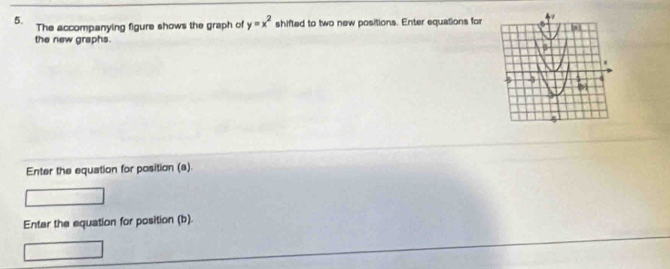 The accompanying figure shows the graph of y=x^2 shifted to two new positions. Enter equations for 
the new graphs. 
Enter the equation for position (a). 
Enter the equation for position (b).