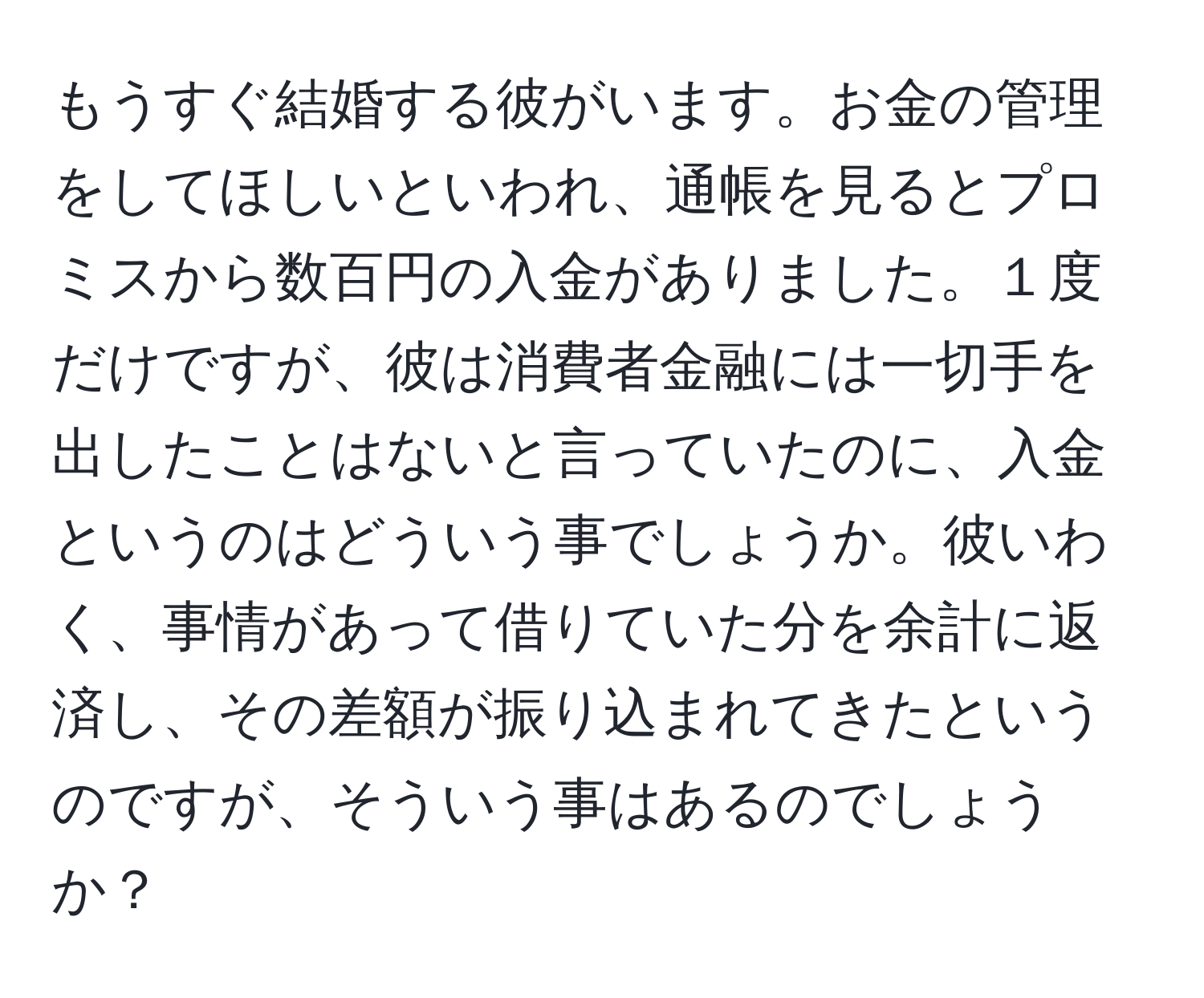 もうすぐ結婚する彼がいます。お金の管理をしてほしいといわれ、通帳を見るとプロミスから数百円の入金がありました。１度だけですが、彼は消費者金融には一切手を出したことはないと言っていたのに、入金というのはどういう事でしょうか。彼いわく、事情があって借りていた分を余計に返済し、その差額が振り込まれてきたというのですが、そういう事はあるのでしょうか？