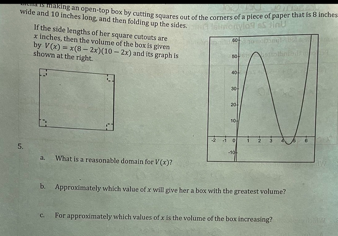 ha is making an open-top box by cutting squares out of the corners of a piece of paper that is 8 inches
wide and 10 inches long, and then folding up the sides. 
If the side lengths of her square cutouts are
x inches, then the volume of the box is given 
by V(x)=x(8-2x)(10-2x) and its graph is 
shown at the right. 
5. 
a. What is a reasonable domain for V(x) 2 
b. Approximately which value of x will give her a box with the greatest volume? 
c. For approximately which values of x is the volume of the box increasing?