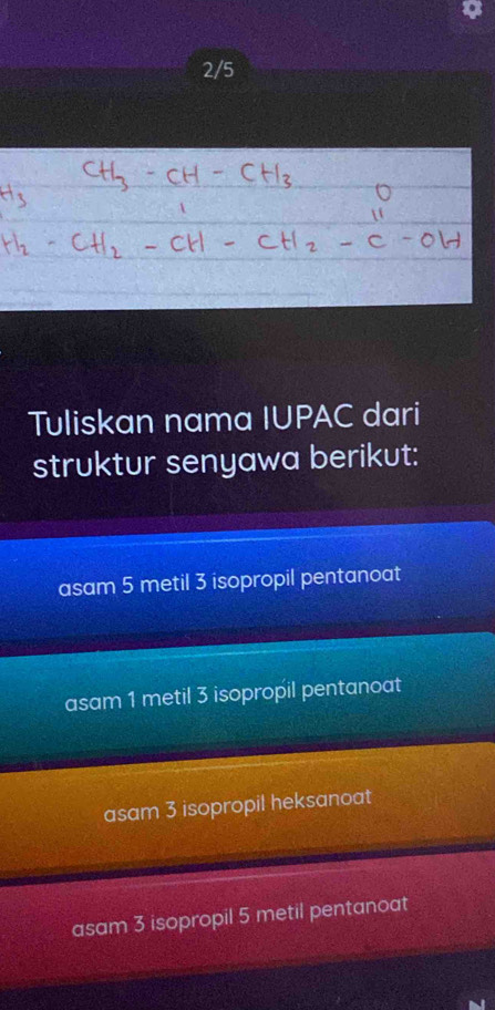 2/5
Tuliskan nama IUPAC dari
struktur senyawa berikut:
asam 5 metil 3 isopropil pentanoat
asam 1 metil 3 isopropil pentanoat
asam 3 isopropil heksanoat
asam 3 isopropil 5 metil pentanoat