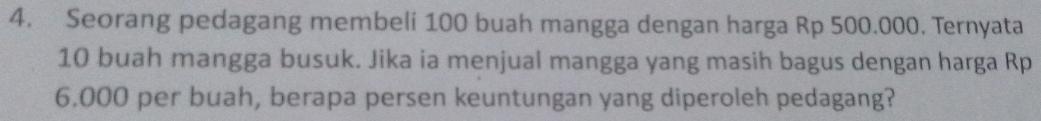 Seorang pedagang membeli 100 buah mangga dengan harga Rp 500.000. Ternyata
10 buah mangga busuk. Jika ia menjual mangga yang masih bagus dengan harga Rp
6.000 per buah, berapa persen keuntungan yang diperoleh pedagang?