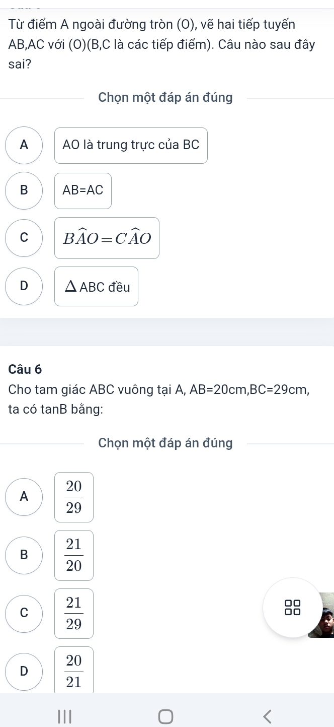 Từ điểm A ngoài đường tròn (O), vẽ hai tiếp tuyến
AB, AC với (O)(B, C là các tiếp điểm). Câu nào sau đây
sai?
Chọn một đáp án đúng
A AO là trung trực của BC
B AB=AC
C Bwidehat AO=Cwidehat AO
D △ ABC đều
Câu 6
Cho tam giác ABC vuông tại A, AB=20cm, BC=29cm, 
ta có tanB bằng:
Chọn một đáp án đúng
A  20/29 
B  21/20 
C  21/29 
D  20/21 