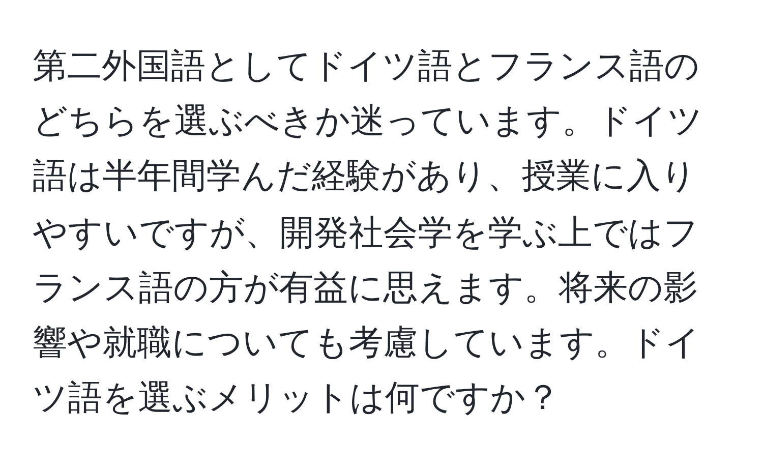 第二外国語としてドイツ語とフランス語のどちらを選ぶべきか迷っています。ドイツ語は半年間学んだ経験があり、授業に入りやすいですが、開発社会学を学ぶ上ではフランス語の方が有益に思えます。将来の影響や就職についても考慮しています。ドイツ語を選ぶメリットは何ですか？