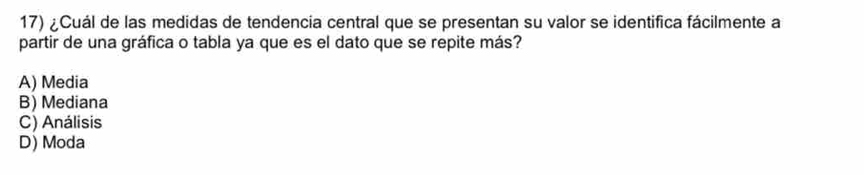 ¿Cuál de las medidas de tendencia central que se presentan su valor se identifica fácilmente a
partir de una gráfica o tabla ya que es el dato que se repite más?
A) Media
B) Mediana
C) Análisis
D) Moda