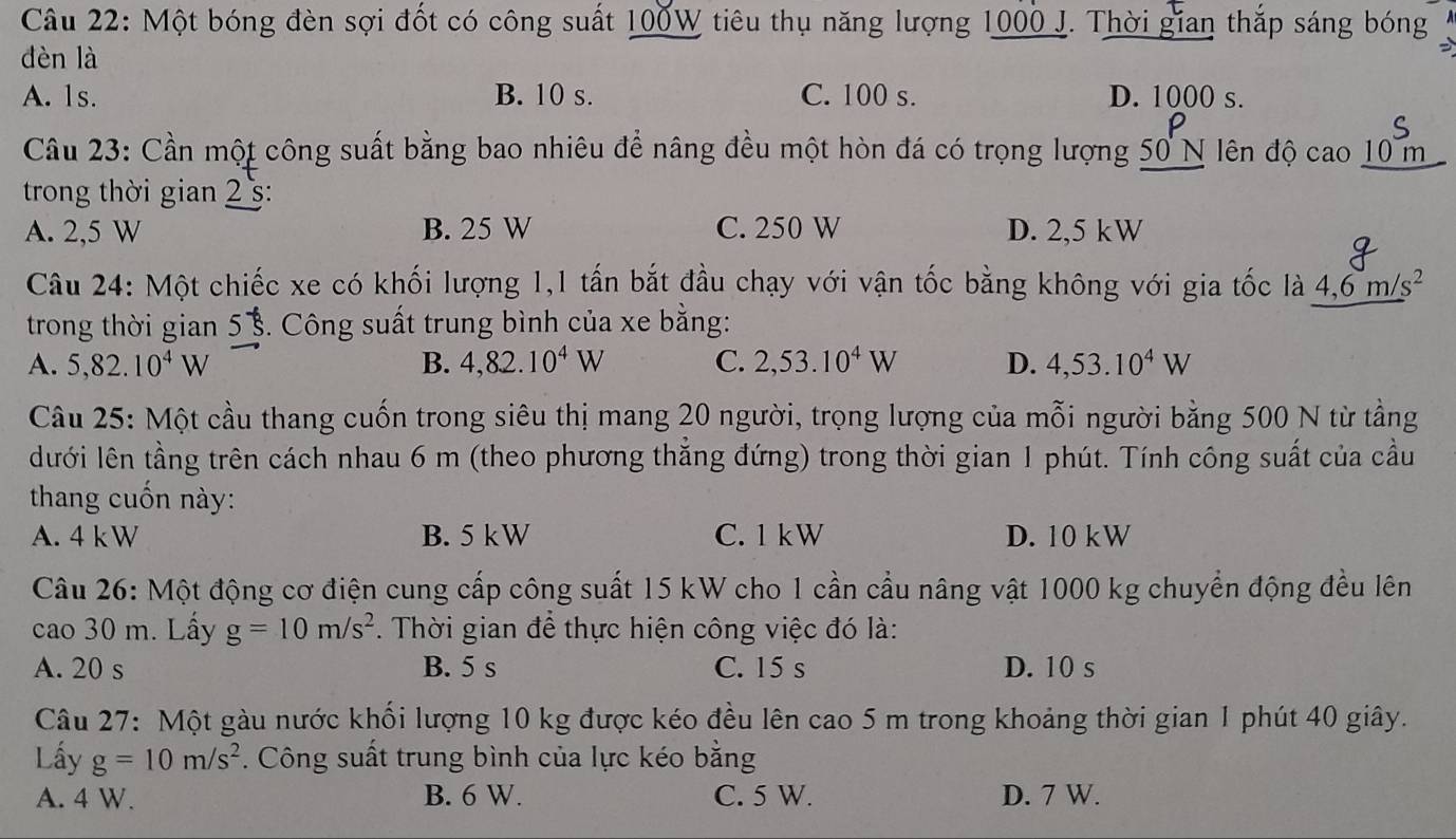 Một bóng đèn sợi đốt có công suất 100W tiêu thụ năng lượng 1000 J. Thời gian thắp sáng bóng
dèn là
A. 1s. B. 10 s. C. 100 s. D. 1000 s.
Câu 23: Cần một công suất bằng bao nhiêu để nâng đều một hòn đá có trọng lượng 50 N lên độ cao 10 m
trong thời gian 2 s:
A. 2,5 W B. 25 W C. 250 W D. 2,5 kW
Câu 24: Một chiếc xe có khối lượng 1,1 tấn bắt đầu chạy với vận tốc bằng không với gia tốc là 4,6m/s^2
trong thời gian 5½. Công suất trung bình của xe bằng:
A. 5,82.10^4W B. 4,82.10^4W C. 2,53.10^4W D. 4,53.10^4W
Câu 25: Một cầu thang cuốn trong siêu thị mang 20 người, trọng lượng của mỗi người bằng 500 N từ tầng
lưới lên tầng trên cách nhau 6 m (theo phương thăng đứng) trong thời gian 1 phút. Tính công suất của cầu
thang cuốn này:
A. 4 kW B. 5 kW C. 1 kW D. 10 kW
Câu 26: Một động cơ điện cung cấp công suất 15 kW cho 1 cần cầu nâng vật 1000 kg chuyển động đều lên
cao 30 m. Lấy g=10m/s^2. Thời gian để thực hiện công việc đó là:
A. 20 s B. 5 s C. 15 s D. 10 s
Câu 27: Một gàu nước khối lượng 10 kg được kéo đều lên cao 5 m trong khoảng thời gian 1 phút 40 giây.
Lấy g=10m/s^2. Công suất trung bình của lực kéo bằng
A. 4 W. B. 6 W. C. 5 W. D. 7 W.