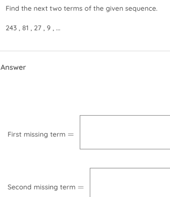 Find the next two terms of the given sequence.
243 , 81 , 27 , 9 , ... 
Answer 
First missing term = 
Second missing term =