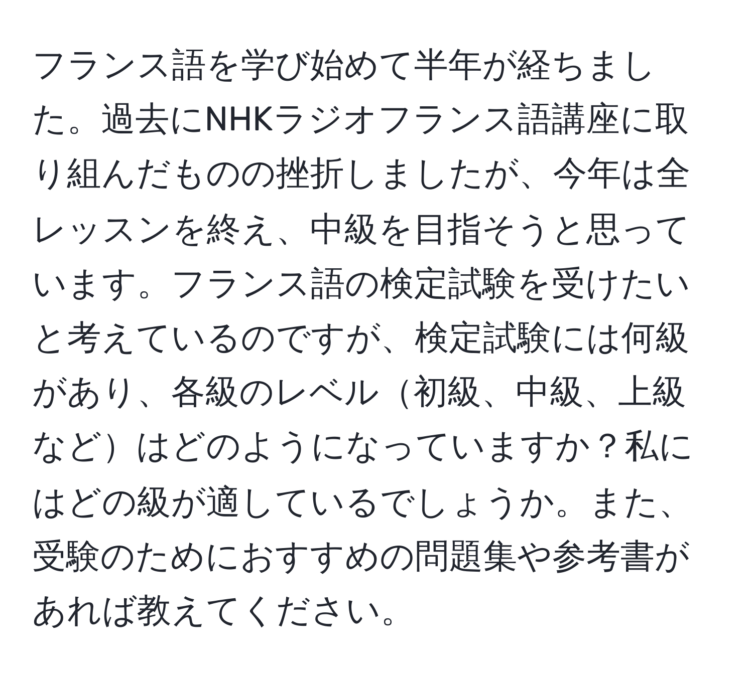 フランス語を学び始めて半年が経ちました。過去にNHKラジオフランス語講座に取り組んだものの挫折しましたが、今年は全レッスンを終え、中級を目指そうと思っています。フランス語の検定試験を受けたいと考えているのですが、検定試験には何級があり、各級のレベル初級、中級、上級などはどのようになっていますか？私にはどの級が適しているでしょうか。また、受験のためにおすすめの問題集や参考書があれば教えてください。