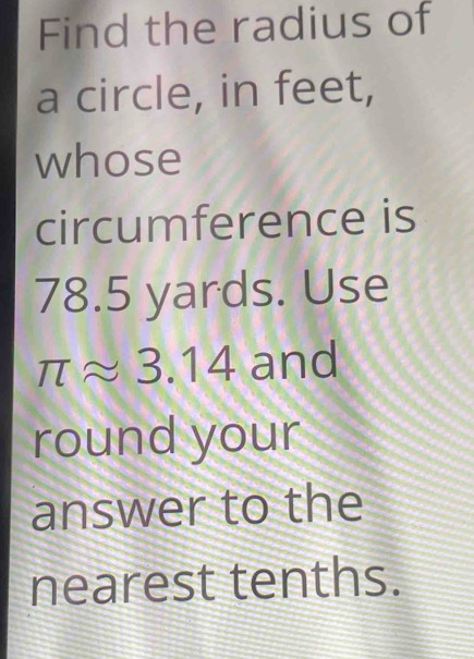 Find the radius of 
a circle, in feet, 
whose 
circumference is
78.5 yards. Use
π approx 3.14 and 
round your 
answer to the 
nearest tenths.