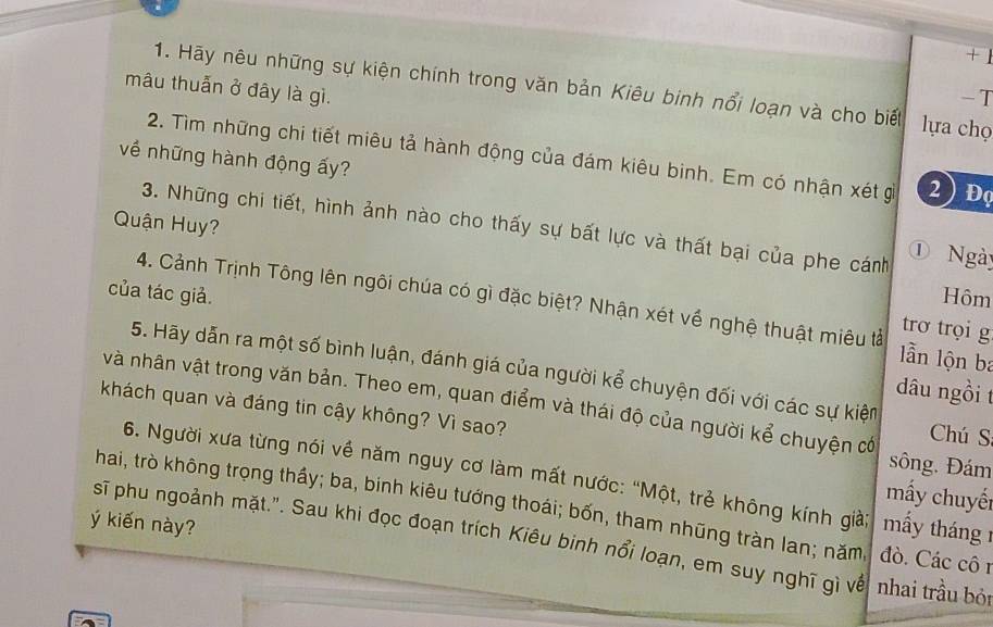 + 1 
mâu thuẫn ở đây là gì. 
1. Hãy nêu những sự kiện chính trong văn bản Kiêu binh nổi loạn và cho biết lựa chọ 
-T 
2. Tìm những chi tiết miêu tả hành động của đám kiêu binh. Em có nhận xét g 2 ) Đọ 
về những hành động ấy? 
Quận Huy? 
3. Những chi tiết, hình ảnh nào cho thấy sự bất lực và thất bại của phe cánh 
① Ngày 
của tác giả. Hôm 
4. Cảnh Trịnh Tông lên ngôi chúa có gì đặc biệt? Nhận xét về nghệ thuật miêu tả lln lộn ba 
trơ trọi g 
5. Hãy dẫn ra một số bình luận, đánh giá của người kể chuyện đối với các sự kiện 
dâu ngồi t 
và nhân vật trong văn bản. Theo em, quan điểm và thái độ của người kể chuyện có Chú S 
khách quan và đáng tin cậy không? Vì sao? sông. Đám 
6. Người xưa từng nói về năm nguy cơ làm mất nước: “Một, trẻ không kính già; 
mấy chuyến 
hai, trò không trọng thầy; ba, binh kiêu tướng thoái; bốn, tham nhũng tràn lan; năm đò. Các cô1 
sĩ phu ngoảnh mặt.". Sau khi đọc đoạn trích Kiêu binh nổi loạn, em suy nghĩ gì về mấy tháng 1 
ý kiến này? 
nhai trầu bỏi