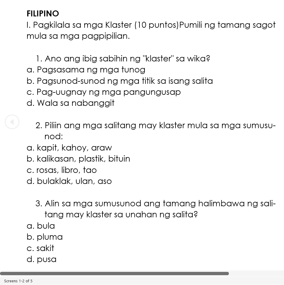 FILIPINO
I. Pagkilala sa mga Klaster (10 puntos)Pumili ng tamang sagot
mula sa mga pagpipilian.
1. Ano ang ibig sabihin ng "klaster" sa wika?
a. Pagsasama ng mga tunog
b. Pagsunod-sunod ng mga titik sa isang salita
c. Pag-uugnay ng mga pangungusap
d. Wala sa nabanggit
2. Piliin ang mga salitang may klaster mula sa mga sumusu-
nod:
a. kapit, kahoy, araw
b. kalikasan, plastik, bituin
c. rosas, libro, tao
d. bulaklak, ulan, aso
3. Alin sa mga sumusunod ang tamang halimbawa ng sali-
tang may klaster sa unahan ng salita?
a. bula
b. pluma
c. sakit
d. pusa
Screens 1-2 of 5