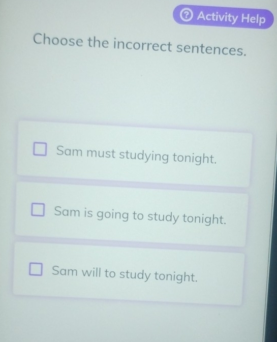 Activity Help
Choose the incorrect sentences.
Sam must studying tonight.
Sam is going to study tonight.
Sam will to study tonight.