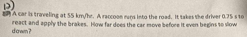 ) A car is traveling at 55 km/hr. A raccoon runs into the road. It takes the driver 0.75 s to 
react and apply the brakes. How far does the car move before it even begins to slow 
down?