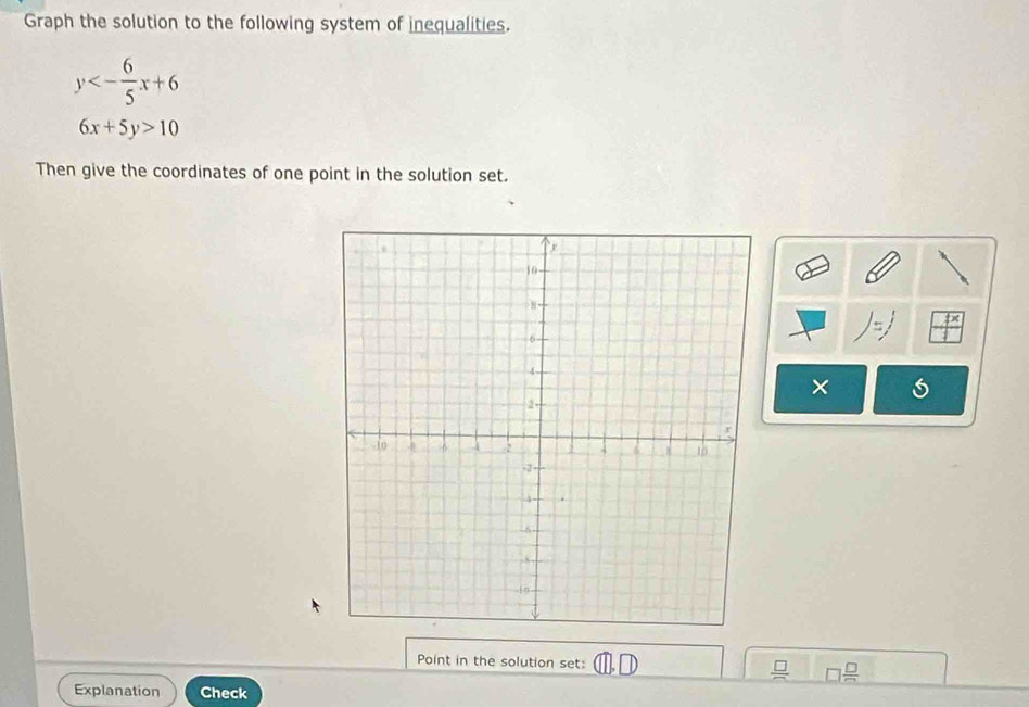 Graph the solution to the following system of inequalities.
y<- 6/5 x+6
6x+5y>10
Then give the coordinates of one point in the solution set.
)=j
× 
Point in the solution set: O □  □ /□  
Explanation Check