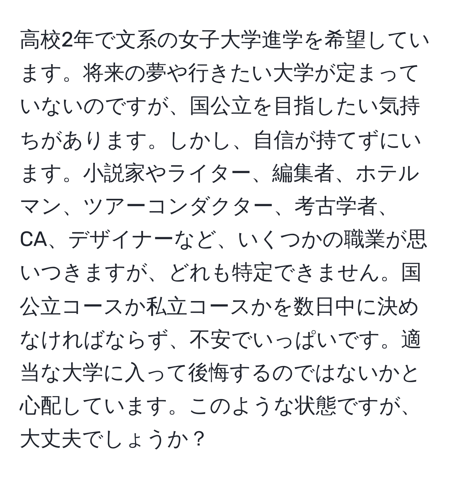 高校2年で文系の女子大学進学を希望しています。将来の夢や行きたい大学が定まっていないのですが、国公立を目指したい気持ちがあります。しかし、自信が持てずにいます。小説家やライター、編集者、ホテルマン、ツアーコンダクター、考古学者、CA、デザイナーなど、いくつかの職業が思いつきますが、どれも特定できません。国公立コースか私立コースかを数日中に決めなければならず、不安でいっぱいです。適当な大学に入って後悔するのではないかと心配しています。このような状態ですが、大丈夫でしょうか？